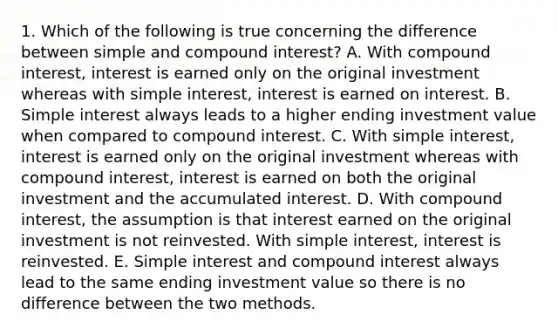 1. Which of the following is true concerning the difference between simple and compound interest? A. With compound interest, interest is earned only on the original investment whereas with simple interest, interest is earned on interest. B. Simple interest always leads to a higher ending investment value when compared to compound interest. C. With simple interest, interest is earned only on the original investment whereas with compound interest, interest is earned on both the original investment and the accumulated interest. D. With compound interest, the assumption is that interest earned on the original investment is not reinvested. With simple interest, interest is reinvested. E. Simple interest and compound interest always lead to the same ending investment value so there is no difference between the two methods.