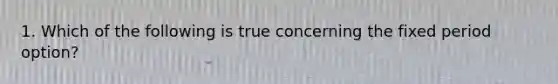 1. Which of the following is true concerning the fixed period option?