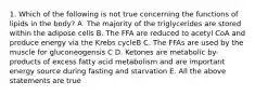 1. Which of the following is not true concerning the functions of lipids in the body? A. The majority of the triglycerides are stored within the adipose cells B. The FFA are reduced to acetyl CoA and produce energy via the Krebs cycleB C. The FFAs are used by the muscle for gluconeogensis C D. Ketones are metabolic by-products of excess fatty acid metabolism and are important energy source during fasting and starvation E. All the above statements are true