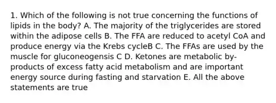 1. Which of the following is not true concerning the functions of lipids in the body? A. The majority of the triglycerides are stored within the adipose cells B. The FFA are reduced to acetyl CoA and produce energy via the <a href='https://www.questionai.com/knowledge/kqfW58SNl2-krebs-cycle' class='anchor-knowledge'>krebs cycle</a>B C. The FFAs are used by the muscle for gluconeogensis C D. Ketones are metabolic by-products of excess fatty acid metabolism and are important energy source during fasting and starvation E. All the above statements are true