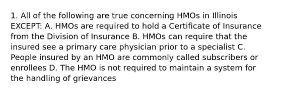 1. All of the following are true concerning HMOs in Illinois EXCEPT: A. HMOs are required to hold a Certificate of Insurance from the Division of Insurance B. HMOs can require that the insured see a primary care physician prior to a specialist C. People insured by an HMO are commonly called subscribers or enrollees D. The HMO is not required to maintain a system for the handling of grievances