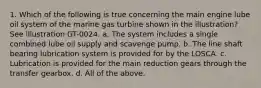 1. Which of the following is true concerning the main engine lube oil system of the marine gas turbine shown in the illustration? See illustration GT-0024. a. The system includes a single combined lube oil supply and scavenge pump. b. The line shaft bearing lubrication system is provided for by the LOSCA. c. Lubrication is provided for the main reduction gears through the transfer gearbox. d. All of the above.