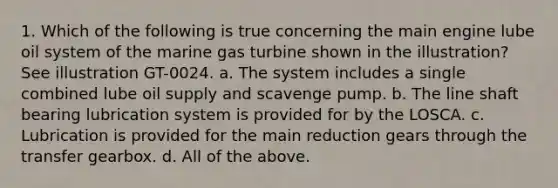 1. Which of the following is true concerning the main engine lube oil system of the marine gas turbine shown in the illustration? See illustration GT-0024. a. The system includes a single combined lube oil supply and scavenge pump. b. The line shaft bearing lubrication system is provided for by the LOSCA. c. Lubrication is provided for the main reduction gears through the transfer gearbox. d. All of the above.