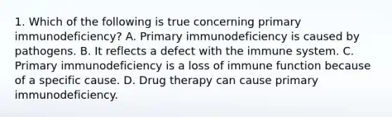 1. Which of the following is true concerning primary immunodeficiency? A. Primary immunodeficiency is caused by pathogens. B. It reflects a defect with the immune system. C. Primary immunodeficiency is a loss of immune function because of a specific cause. D. Drug therapy can cause primary immunodeficiency.