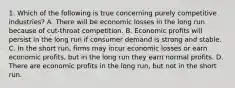 1. Which of the following is true concerning purely competitive industries? A. There will be economic losses in the long run because of cut-throat competition. B. Economic profits will persist in the long run if consumer demand is strong and stable. C. In the short run, firms may incur economic losses or earn economic profits, but in the long run they earn normal profits. D. There are economic profits in the long run, but not in the short run.