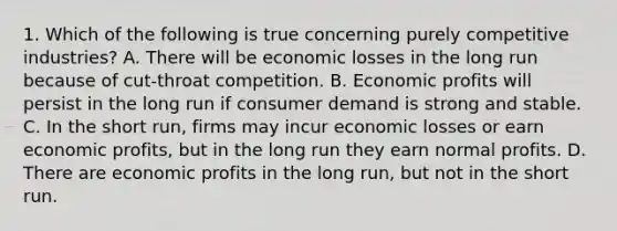 1. Which of the following is true concerning purely competitive industries? A. There will be economic losses in the long run because of cut-throat competition. B. Economic profits will persist in the long run if consumer demand is strong and stable. C. In the short run, firms may incur economic losses or earn economic profits, but in the long run they earn normal profits. D. There are economic profits in the long run, but not in the short run.