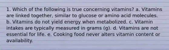 1. Which of the following is true concerning vitamins? a. Vitamins are linked together, similar to glucose or amino acid molecules. b. Vitamins do not yield energy when metabolized. c. Vitamin intakes are typically measured in grams (g). d. Vitamins are not essential for life. e. Cooking food never alters vitamin content or availability.