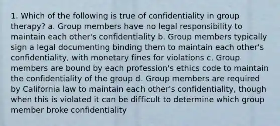 1. Which of the following is true of confidentiality in group therapy? a. Group members have no legal responsibility to maintain each other's confidentiality b. Group members typically sign a legal documenting binding them to maintain each other's confidentiality, with monetary fines for violations c. Group members are bound by each profession's ethics code to maintain the confidentiality of the group d. Group members are required by California law to maintain each other's confidentiality, though when this is violated it can be difficult to determine which group member broke confidentiality