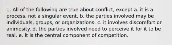 1. All of the following are true about conflict, except a. it is a process, not a singular event. b. the parties involved may be individuals, groups, or organizations. c. it involves discomfort or animosity. d. the parties involved need to perceive it for it to be real. e. it is the central component of competition.