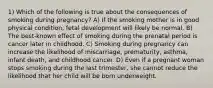 1) Which of the following is true about the consequences of smoking during pregnancy? A) If the smoking mother is in good physical condition, fetal development will likely be normal. B) The best-known effect of smoking during the prenatal period is cancer later in childhood. C) Smoking during pregnancy can increase the likelihood of miscarriage, prematurity, asthma, infant death, and childhood cancer. D) Even if a pregnant woman stops smoking during the last trimester, she cannot reduce the likelihood that her child will be born underweight.