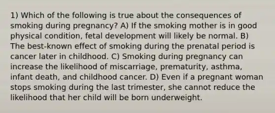 1) Which of the following is true about the consequences of smoking during pregnancy? A) If the smoking mother is in good physical condition, fetal development will likely be normal. B) The best-known effect of smoking during the prenatal period is cancer later in childhood. C) Smoking during pregnancy can increase the likelihood of miscarriage, prematurity, asthma, infant death, and childhood cancer. D) Even if a pregnant woman stops smoking during the last trimester, she cannot reduce the likelihood that her child will be born underweight.