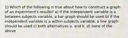 1) Which of the following is true about how to construct a graph of an experiment's results? a) if the independent variable is a between-subjects variable, a bar graph should be used b) if the independent variable is a within-subjects variable, a line graph should be used c) both alternatives a. and b. d) none of the above