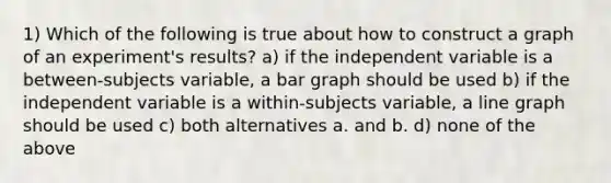 1) Which of the following is true about how to construct a graph of an experiment's results? a) if the independent variable is a between-subjects variable, a bar graph should be used b) if the independent variable is a within-subjects variable, a line graph should be used c) both alternatives a. and b. d) none of the above