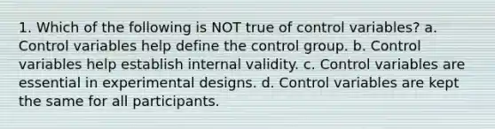 1. Which of the following is NOT true of control variables? a. Control variables help define the control group. b. Control variables help establish internal validity. c. Control variables are essential in experimental designs. d. Control variables are kept the same for all participants.