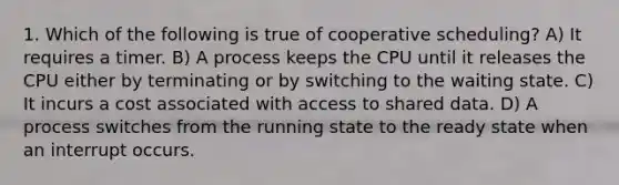 1. Which of the following is true of cooperative scheduling? A) It requires a timer. B) A process keeps the CPU until it releases the CPU either by terminating or by switching to the waiting state. C) It incurs a cost associated with access to shared data. D) A process switches from the running state to the ready state when an interrupt occurs.