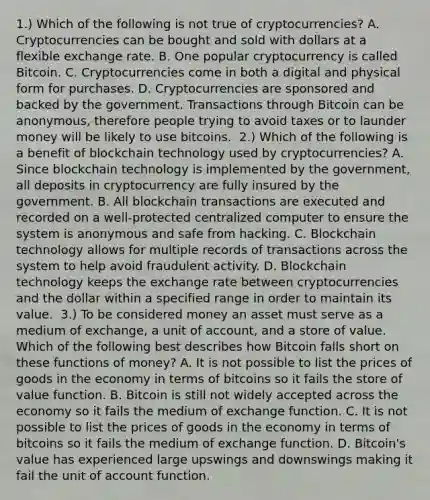 1.) Which of the following is not true of​ cryptocurrencies? A. Cryptocurrencies can be bought and sold with dollars at a flexible exchange rate. B. One popular cryptocurrency is called Bitcoin. C. Cryptocurrencies come in both a digital and physical form for purchases. D. Cryptocurrencies are sponsored and backed by the government. Transactions through Bitcoin can be ​anonymous, therefore people trying to avoid taxes or to launder money will be likely to use bitcoins. ​ 2.) Which of the following is a benefit of blockchain technology used by​ cryptocurrencies? A. Since blockchain technology is implemented by the​ government, all deposits in cryptocurrency are fully insured by the government. B. All blockchain transactions are executed and recorded on a​ well-protected centralized computer to ensure the system is anonymous and safe from hacking. C. Blockchain technology allows for multiple records of transactions across the system to help avoid fraudulent activity. D. Blockchain technology keeps the exchange rate between cryptocurrencies and the dollar within a specified range in order to maintain its value. ​ 3.) To be considered money an asset must serve as a medium of​ exchange, a unit of​ account, and a store of value. Which of the following best describes how Bitcoin falls short on these functions of​ money? A. It is not possible to list the prices of goods in the economy in terms of bitcoins so it fails the store of value function. B. Bitcoin is still not widely accepted across the economy so it fails the medium of exchange function. C. It is not possible to list the prices of goods in the economy in terms of bitcoins so it fails the medium of exchange function. D. Bitcoin's value has experienced large upswings and downswings making it fail the unit of account function.