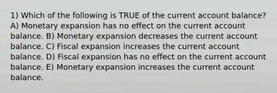 1) Which of the following is TRUE of the current account balance? A) Monetary expansion has no effect on the current account balance. B) Monetary expansion decreases the current account balance. C) Fiscal expansion increases the current account balance. D) Fiscal expansion has no effect on the current account balance. E) Monetary expansion increases the current account balance.