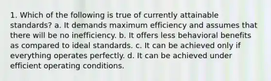 1. Which of the following is true of currently attainable standards? a. It demands maximum efficiency and assumes that there will be no inefficiency. b. It offers less behavioral benefits as compared to ideal standards. c. It can be achieved only if everything operates perfectly. d. It can be achieved under efficient operating conditions.