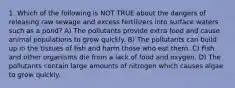 1. Which of the following is NOT TRUE about the dangers of releasing raw sewage and excess fertilizers into surface waters such as a pond? A) The pollutants provide extra food and cause animal populations to grow quickly. B) The pollutants can build up in the tissues of fish and harm those who eat them. C) Fish and other organisms die from a lack of food and oxygen. D) The pollutants contain large amounts of nitrogen which causes algae to grow quickly.