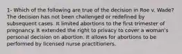 1- Which of the following are true of the decision in Roe v. Wade? The decision has not been challenged or redefined by subsequent cases. It limited abortions to the first trimester of pregnancy. It extended the right to privacy to cover a woman's personal decision on abortion. It allows for abortions to be performed by licensed nurse practitioners.