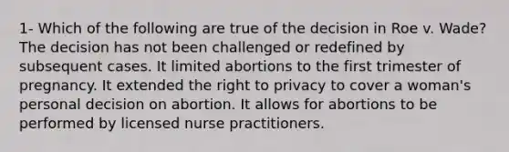 1- Which of the following are true of the decision in Roe v. Wade? The decision has not been challenged or redefined by subsequent cases. It limited abortions to the first trimester of pregnancy. It extended the right to privacy to cover a woman's personal decision on abortion. It allows for abortions to be performed by licensed nurse practitioners.