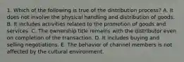 1. Which of the following is true of the distribution process? A. It does not involve the physical handling and distribution of goods. B. It includes activities related to the promotion of goods and services. C. The ownership title remains with the distributor even on completion of the transaction. D. It includes buying and selling negotiations. E. The behavior of channel members is not affected by the cultural environment.