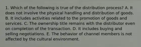 1. Which of the following is true of the distribution process? A. It does not involve the physical handling and distribution of goods. B. It includes activities related to the promotion of goods and services. C. The ownership title remains with the distributor even on completion of the transaction. D. It includes buying and selling negotiations. E. The behavior of channel members is not affected by the cultural environment.