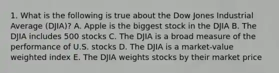 1. What is the following is true about the Dow Jones Industrial Average (DJIA)? A. Apple is the biggest stock in the DJIA B. The DJIA includes 500 stocks C. The DJIA is a broad measure of the performance of U.S. stocks D. The DJIA is a market-value weighted index E. The DJIA weights stocks by their market price