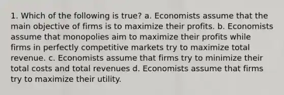 1. Which of the following is true? a. Economists assume that the main objective of firms is to maximize their profits. b. Economists assume that monopolies aim to maximize their profits while firms in perfectly competitive markets try to maximize total revenue. c. Economists assume that firms try to minimize their total costs and total revenues d. Economists assume that firms try to maximize their utility.