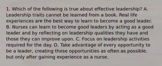 1. Which of the following is true about effective leadership? A. Leadership traits cannot be learned from a book. Real life experiences are the best way to learn to become a good leader. B. Nurses can learn to become good leaders by acting as a good leader and by reflecting on leadership qualities they have and those they can improve upon. C. Focus on leadership activities required for the day. D. Take advantage of every opportunity to be a leader, creating those opportunities as often as possible, but only after gaining experience as a nurse.