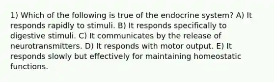 1) Which of the following is true of the endocrine system? A) It responds rapidly to stimuli. B) It responds specifically to digestive stimuli. C) It communicates by the release of neurotransmitters. D) It responds with motor output. E) It responds slowly but effectively for maintaining homeostatic functions.