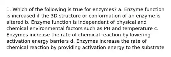 1. Which of the following is true for enzymes? a. Enzyme function is increased if the 3D structure or conformation of an enzyme is altered b. Enzyme function is independent of physical and chemical environmental factors such as PH and temperature c. Enzymes increase the rate of chemical reaction by lowering activation energy barriers d. Enzymes increase the rate of chemical reaction by providing activation energy to the substrate