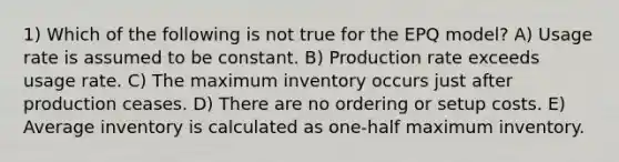 1) Which of the following is not true for the EPQ model? A) Usage rate is assumed to be constant. B) Production rate exceeds usage rate. C) The maximum inventory occurs just after production ceases. D) There are no ordering or setup costs. E) Average inventory is calculated as one-half maximum inventory.