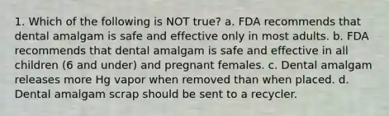 1. Which of the following is NOT true? a. FDA recommends that dental amalgam is safe and effective only in most adults. b. FDA recommends that dental amalgam is safe and effective in all children (6 and under) and pregnant females. c. Dental amalgam releases more Hg vapor when removed than when placed. d. Dental amalgam scrap should be sent to a recycler.