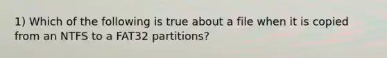 1) Which of the following is true about a file when it is copied from an NTFS to a FAT32 partitions?