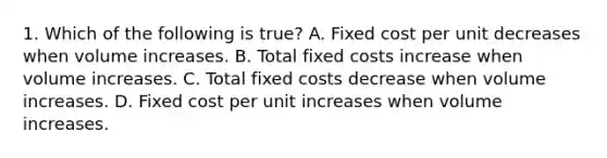 1. Which of the following is true? A. Fixed cost per unit decreases when volume increases. B. Total fixed costs increase when volume increases. C. Total fixed costs decrease when volume increases. D. Fixed cost per unit increases when volume increases.