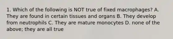 1. Which of the following is NOT true of fixed macrophages? A. They are found in certain tissues and organs B. They develop from neutrophils C. They are mature monocytes D. none of the above; they are all true