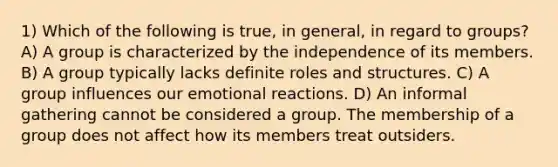 1) Which of the following is true, in general, in regard to groups? A) A group is characterized by the independence of its members. B) A group typically lacks definite roles and structures. C) A group influences our emotional reactions. D) An informal gathering cannot be considered a group. The membership of a group does not affect how its members treat outsiders.