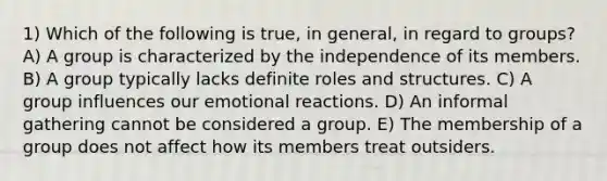 1) Which of the following is true, in general, in regard to groups? A) A group is characterized by the independence of its members. B) A group typically lacks definite roles and structures. C) A group influences our emotional reactions. D) An informal gathering cannot be considered a group. E) The membership of a group does not affect how its members treat outsiders.