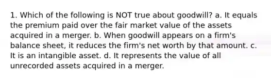 1. Which of the following is NOT true about goodwill? a. It equals the premium paid over the fair market value of the assets acquired in a merger. b. When goodwill appears on a firm's balance sheet, it reduces the firm's net worth by that amount. c. It is an intangible asset. d. It represents the value of all unrecorded assets acquired in a merger.