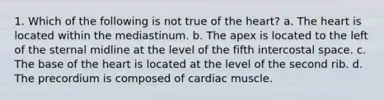 1. Which of the following is not true of the heart? a. The heart is located within the mediastinum. b. The apex is located to the left of the sternal midline at the level of the fifth intercostal space. c. The base of the heart is located at the level of the second rib. d. The precordium is composed of cardiac muscle.