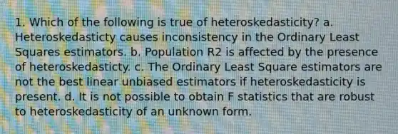 1. Which of the following is true of heteroskedasticity? a. Heteroskedasticty causes inconsistency in the Ordinary Least Squares estimators. b. Population R2 is affected by the presence of heteroskedasticty. c. The Ordinary Least Square estimators are not the best linear unbiased estimators if heteroskedasticity is present. d. It is not possible to obtain F statistics that are robust to heteroskedasticity of an unknown form.