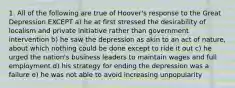 1. All of the following are true of Hoover's response to the Great Depression EXCEPT a) he at first stressed the desirability of localism and private initiative rather than government intervention b) he saw the depression as akin to an act of nature, about which nothing could be done except to ride it out c) he urged the nation's business leaders to maintain wages and full employment d) his strategy for ending the depression was a failure e) he was not able to avoid increasing unpopularity