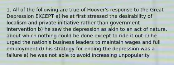 1. All of the following are true of Hoover's response to the Great Depression EXCEPT a) he at first stressed the desirability of localism and private initiative rather than government intervention b) he saw the depression as akin to an act of nature, about which nothing could be done except to ride it out c) he urged the nation's business leaders to maintain wages and full employment d) his strategy for ending the depression was a failure e) he was not able to avoid increasing unpopularity