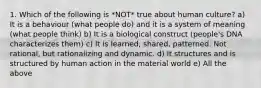 1. Which of the following is *NOT* true about human culture? a) It is a behaviour (what people do) and it is a system of meaning (what people think) b) It is a biological construct (people's DNA characterizes them) c) It is learned, shared, patterned. Not rational, but rationalizing and dynamic. d) It structures and is structured by human action in the material world e) All the above