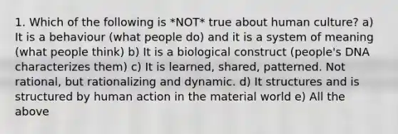 1. Which of the following is *NOT* true about human culture? a) It is a behaviour (what people do) and it is a system of meaning (what people think) b) It is a biological construct (people's DNA characterizes them) c) It is learned, shared, patterned. Not rational, but rationalizing and dynamic. d) It structures and is structured by human action in the material world e) All the above