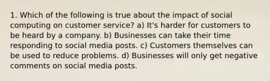 1. Which of the following is true about the impact of social computing on customer service? a) It's harder for customers to be heard by a company. b) Businesses can take their time responding to social media posts. c) Customers themselves can be used to reduce problems. d) Businesses will only get negative comments on social media posts.