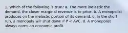 1. Which of the following is true? a. The more inelastic the demand, the closer marginal revenue is to price. b. A monopolist produces on the inelastic portion of its demand. c. In the short run, a monopoly will shut down if P < AVC. d. A monopolist always earns an economic profit.