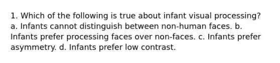 1. Which of the following is true about infant visual processing? a. Infants cannot distinguish between non-human faces. b. Infants prefer processing faces over non-faces. c. Infants prefer asymmetry. d. Infants prefer low contrast.