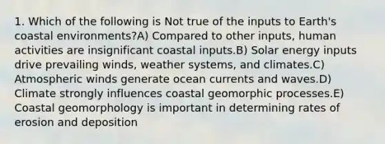 1. Which of the following is Not true of the inputs to Earth's coastal environments?A) Compared to other inputs, human activities are insignificant coastal inputs.B) Solar energy inputs drive prevailing winds, weather systems, and climates.C) Atmospheric winds generate ocean currents and waves.D) Climate strongly influences coastal geomorphic processes.E) Coastal geomorphology is important in determining rates of erosion and deposition